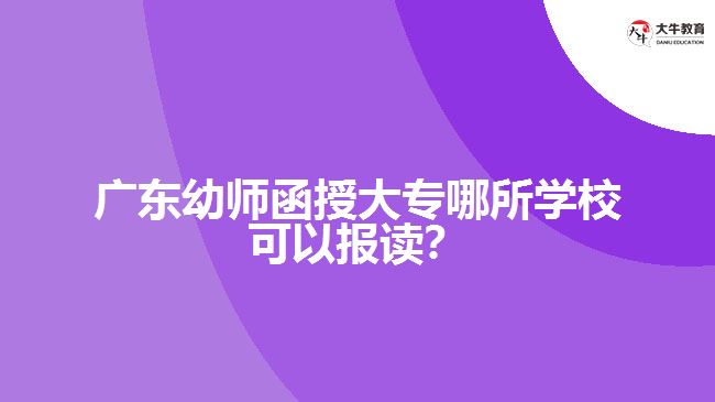 廣東幼師函授大專哪所學校可以報讀？