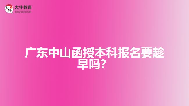 廣東中山函授本科報(bào)名要趁早嗎？