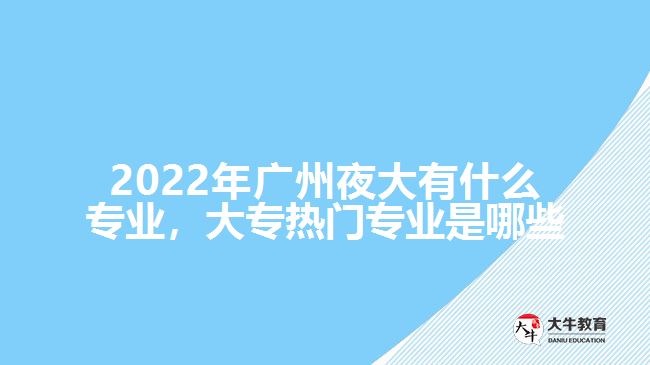 2022年廣州夜大有什么專業(yè)，大專熱門專業(yè)是哪些