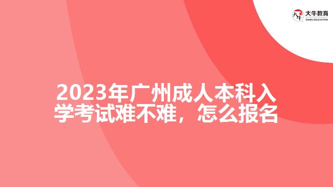 2023年廣州成人本科入學(xué)考試難不難，怎么報名