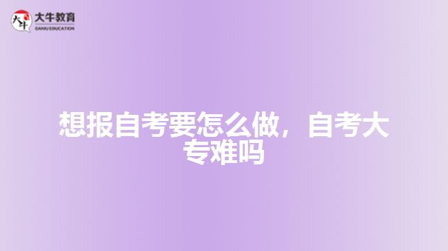 想報自考要怎么做，自考大專難嗎