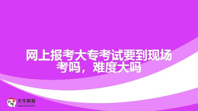 網(wǎng)上報考大專考試要到現(xiàn)場考嗎，難度大嗎