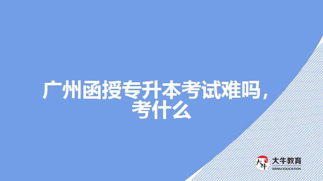 廣州函授專升本考試難嗎，考什么