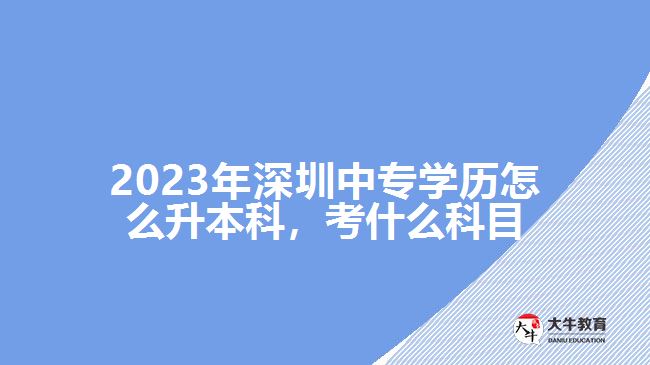 2023年深圳中專學(xué)歷怎么升本科，考什么科目