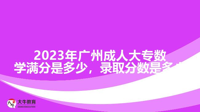 2023年廣州成人大專數(shù)學(xué)滿分是多少，錄取分?jǐn)?shù)是多少