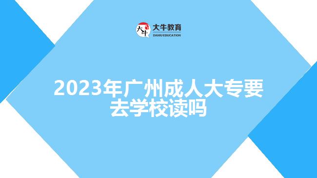 2023年廣州成人大專要去學校讀嗎