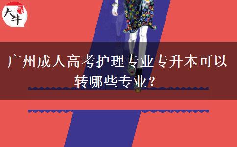 廣州成人高考護(hù)理專(zhuān)業(yè)專(zhuān)升本可以轉(zhuǎn)哪些專(zhuān)業(yè)？