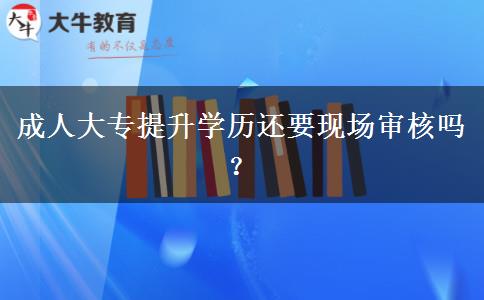 成人大專提升學(xué)歷還要現(xiàn)場審核嗎？