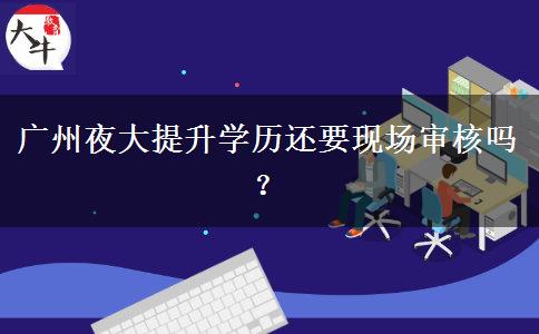 廣州夜大提升學歷還要現(xiàn)場審核嗎？
