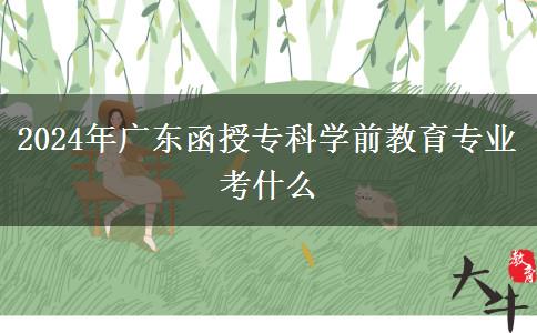 2024年廣東函授?？茖W(xué)前教育專業(yè)考什么