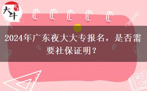 2024年廣東夜大大專報(bào)名，是否需要社保證明？