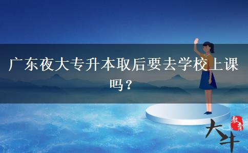 廣東夜大專升本取后要去學(xué)校上課嗎？