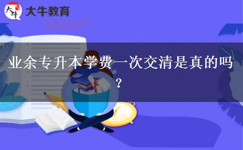 業(yè)余專升本學(xué)費(fèi)一次交清是真的嗎？