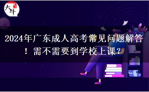 2024年廣東成人高考常見問題解答！需不需要到學(xué)校上課？