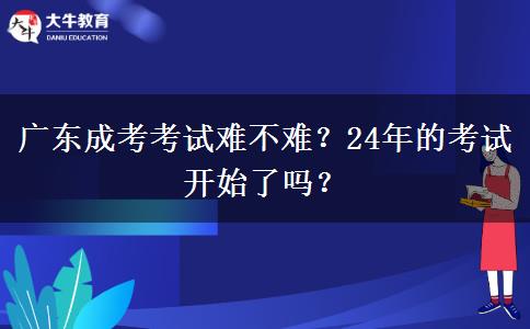 廣東成考考試難不難？24年的考試開始了嗎？