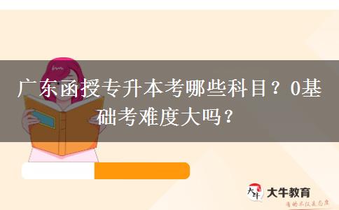 廣東函授專升本考哪些科目？0基礎(chǔ)考難度大嗎？