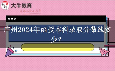 廣州2024年函授本科錄取分?jǐn)?shù)線多少？