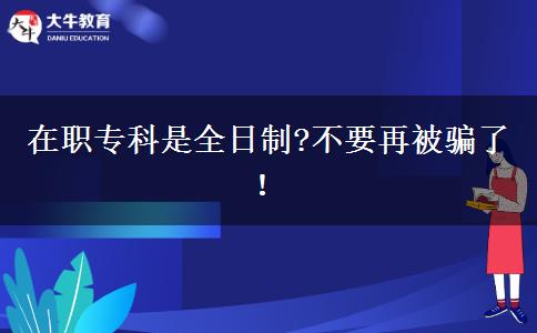 在職專科是全日制?不要再被騙了！