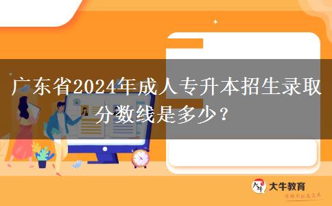 廣東省2024年成人專升本招生錄取分?jǐn)?shù)線是多少？