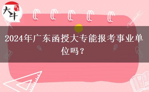 2024年廣東函授大專能報(bào)考事業(yè)單位嗎？