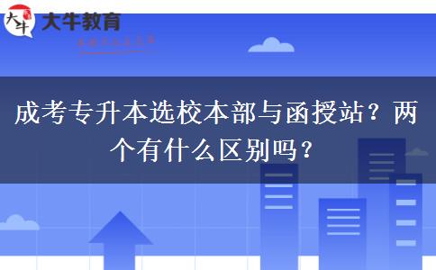 成考專升本選校本部與函授站？兩個(gè)有什么區(qū)別嗎？