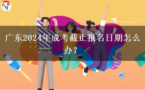廣東2024年成考截止報名日期怎么辦？
