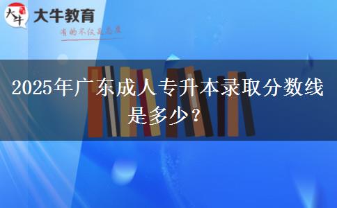 2025年廣東成人專升本錄取分?jǐn)?shù)線是多少？