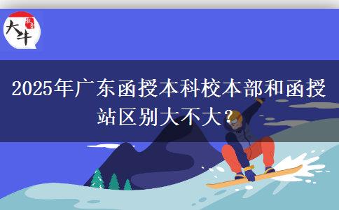 2025年廣東函授本科校本部和函授站區(qū)別大不大？