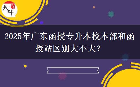 2025年廣東函授專升本校本部和函授站區(qū)別大不大？