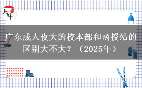 廣東成人夜大的校本部和函授站的區(qū)別大不大？（2025年）