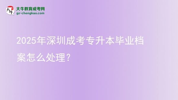 【科普】2025年深圳成考專升本畢業(yè)檔案怎么處理？