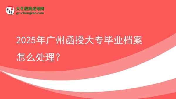 2025年廣州函授大專畢業(yè)檔案怎么處理？圖片
