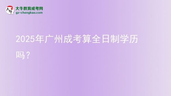 【圖文】2025年廣州成考算全日制學歷嗎？