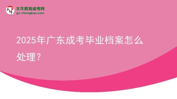 【科普】2025年廣東成考畢業(yè)檔案怎么處理？
