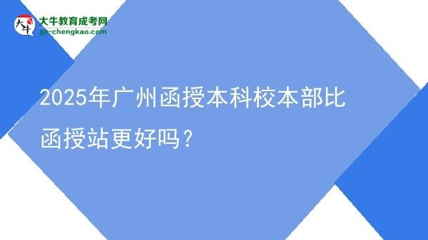 【圖文】2025年廣州函授本科校本部比函授站更好嗎？