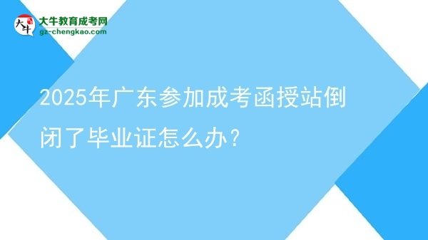 【科普】2025年廣東參加成考函授站倒閉了畢業(yè)證怎么辦？