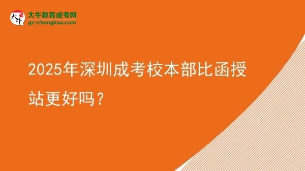 2025年深圳成考校本部比函授站更好嗎？