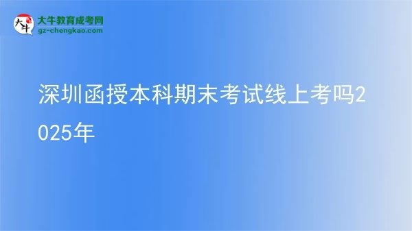 【圖文】深圳函授本科期末考試線上考嗎2025年
