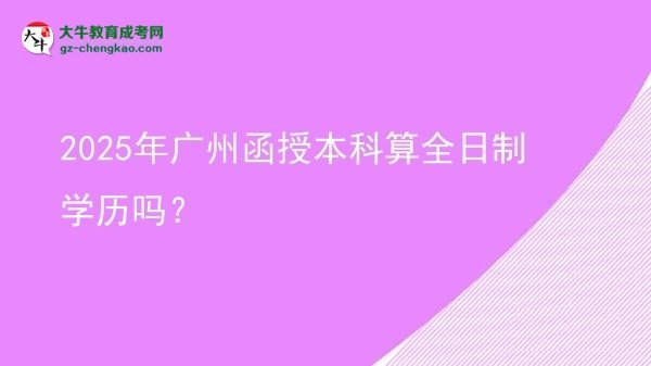 【圖文】2025年廣州函授本科算全日制學(xué)歷嗎？