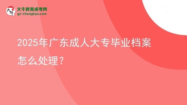 【科普】2025年廣東成人大專(zhuān)畢業(yè)檔案怎么處理？