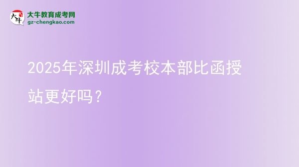 2025年深圳成考校本部比函授站更好嗎？